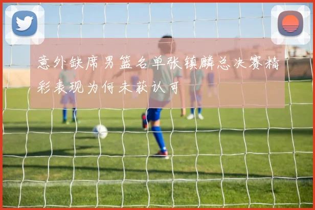 意外缺席男篮名单张镇麟总决赛精彩表现为何未获认可