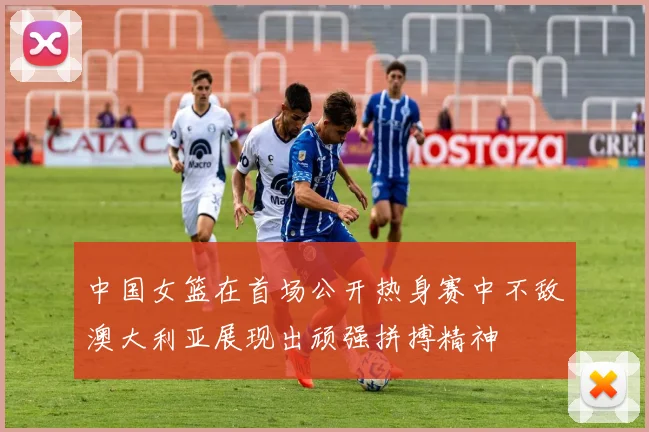 中国女篮在首场公开热身赛中不敌澳大利亚展现出顽强拼搏精神