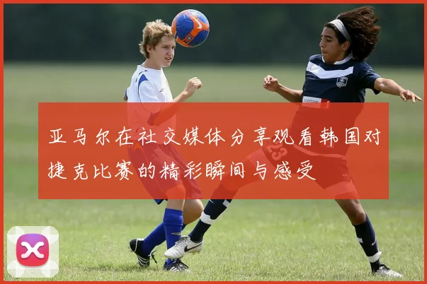 亚马尔在社交媒体分享观看韩国对捷克比赛的精彩瞬间与感受