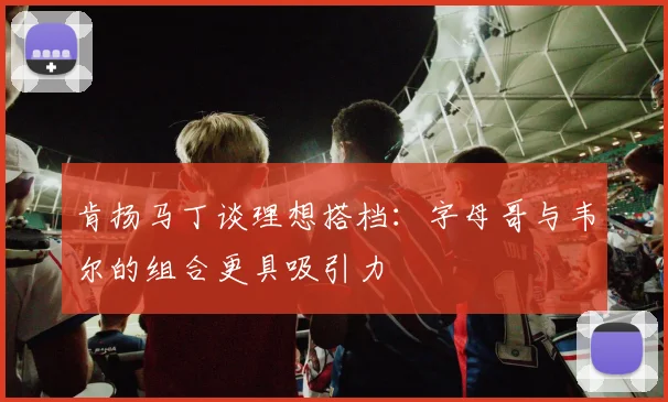 肯扬马丁谈理想搭档：字母哥与韦尔的组合更具吸引力