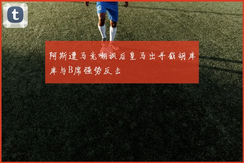 阿斯遭马竞嘲讽后皇马出手截胡库库与B席强势反击