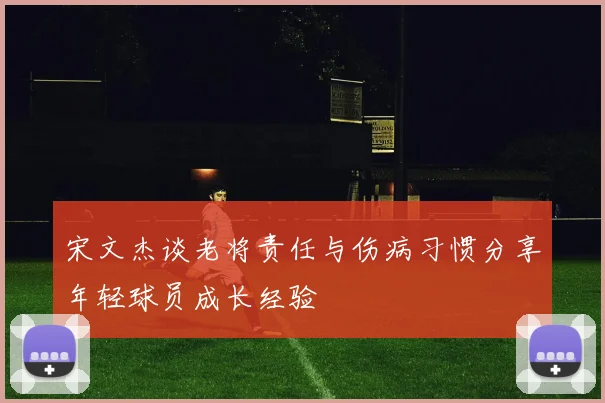 宋文杰谈老将责任与伤病习惯分享年轻球员成长经验