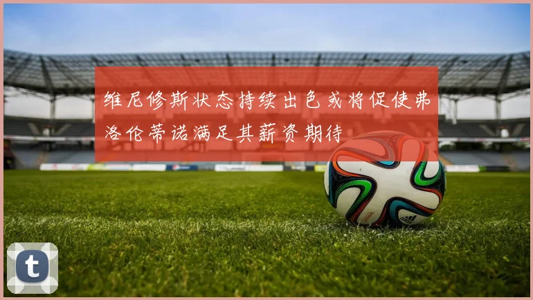 维尼修斯状态持续出色或将促使弗洛伦蒂诺满足其薪资期待