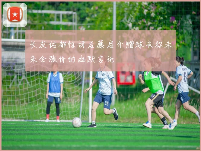 长友佑都惊讶后藤启介赠球衣称未来会涨价的幽默言论