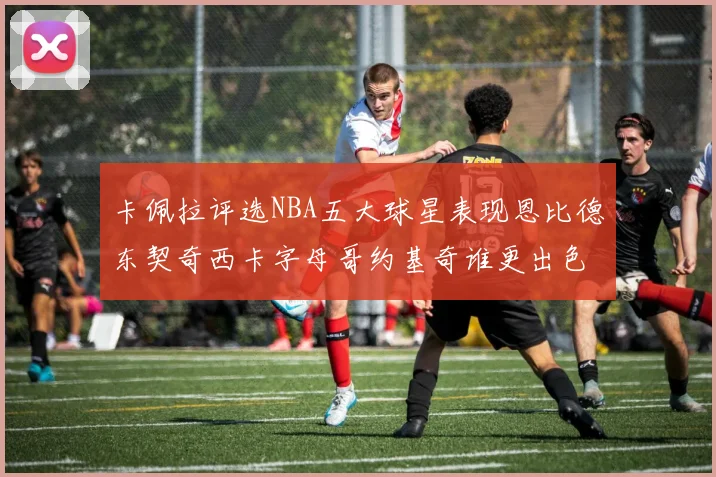 卡佩拉评选NBA五大球星表现恩比德东契奇西卡字母哥约基奇谁更出色