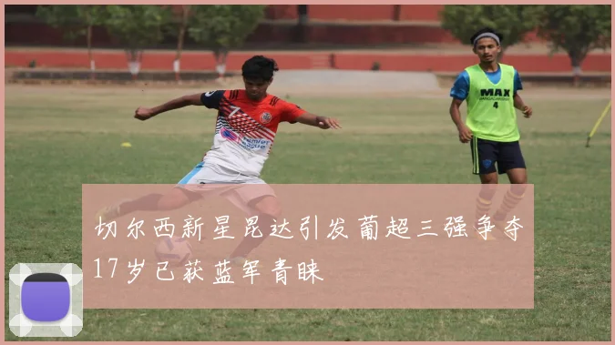 切尔西新星昆达引发葡超三强争夺17岁已获蓝军青睐