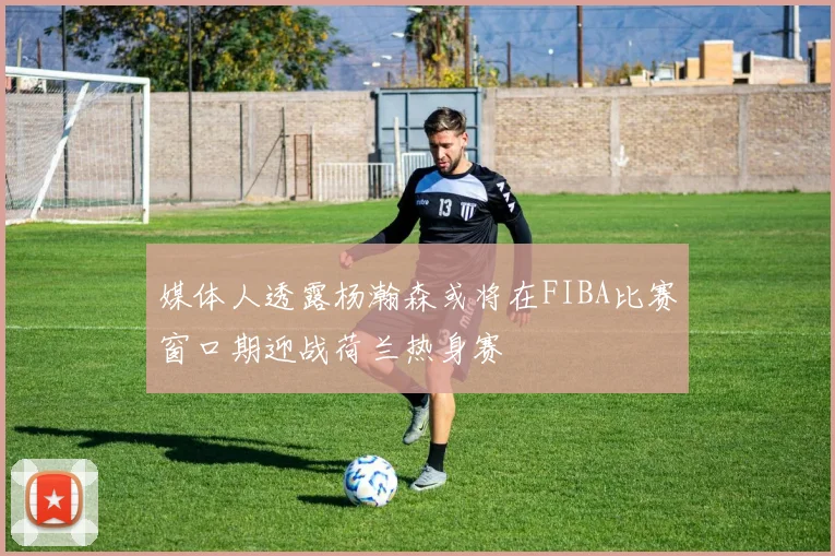 媒体人透露杨瀚森或将在FIBA比赛窗口期迎战荷兰热身赛