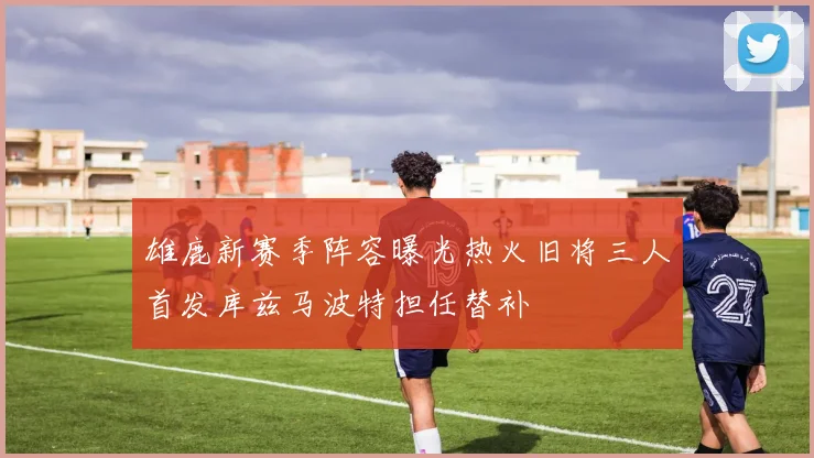 雄鹿新赛季阵容曝光热火旧将三人首发库兹马波特担任替补
