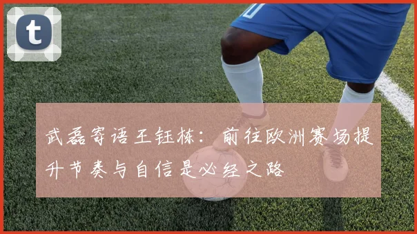 武磊寄语王钰栋：前往欧洲赛场提升节奏与自信是必经之路